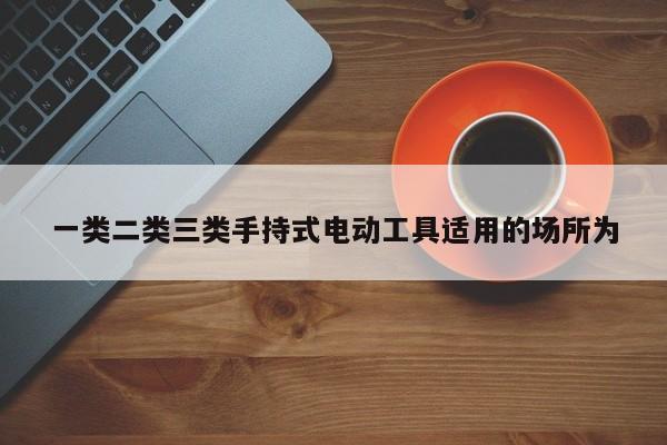 一类二类三类手持式电动工具适用的场所为
