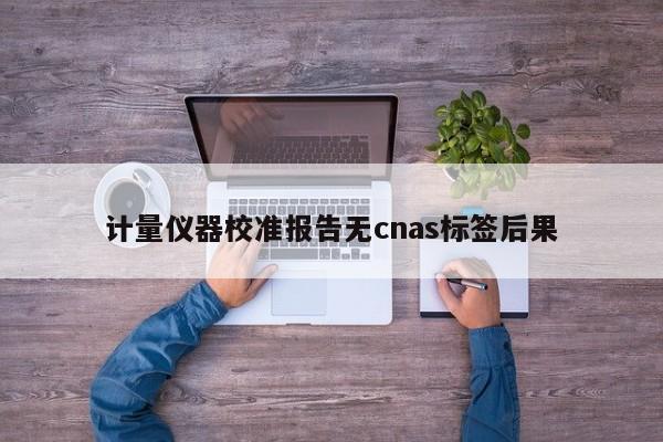 计量仪器校准报告无cnas标签后果