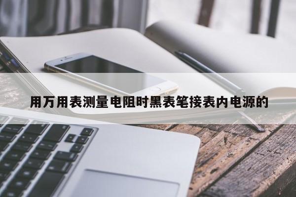 用万用表测量电阻时黑表笔接表内电源的