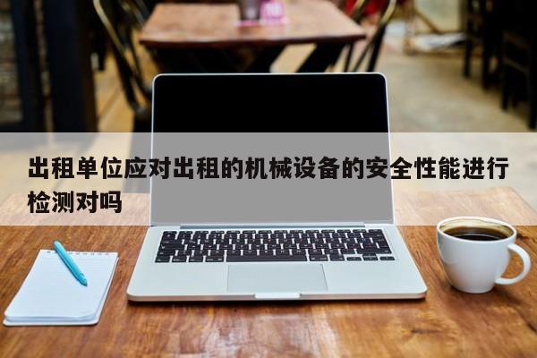 出租单位应对出租的机械设备的安全性能进行检测对吗