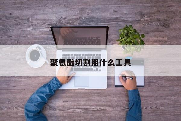 聚氨酯切割用什么工具