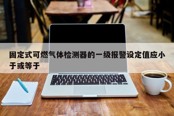固定式可燃气体检测器的一级报警设定值应小于或等于