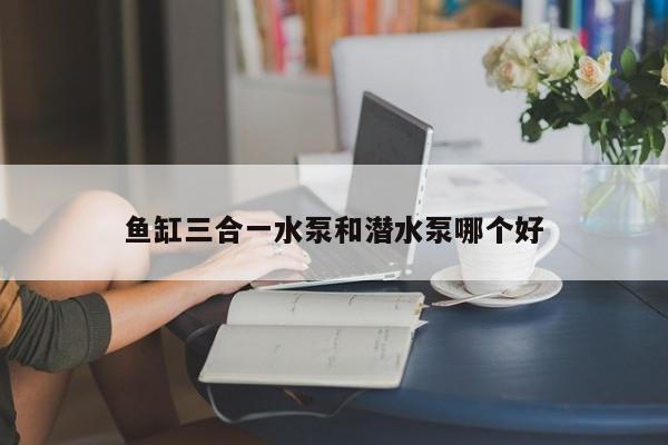 鱼缸三合一水泵和潜水泵哪个好